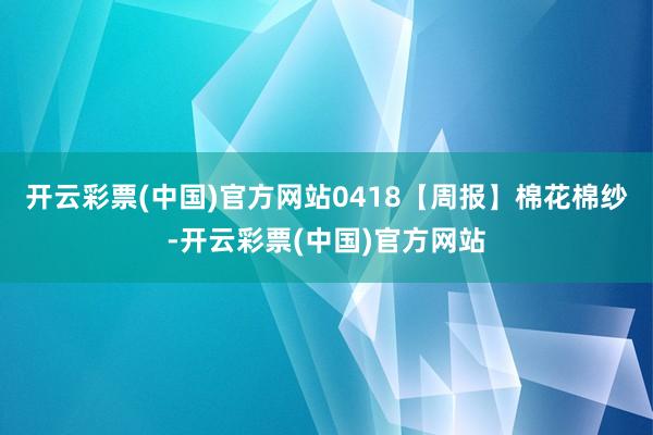 开云彩票(中国)官方网站0418【周报】棉花棉纱-开云彩票(中国)官方网站