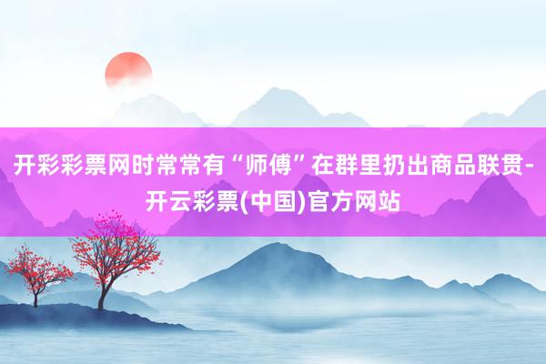开彩彩票网时常常有“师傅”在群里扔出商品联贯-开云彩票(中国)官方网站