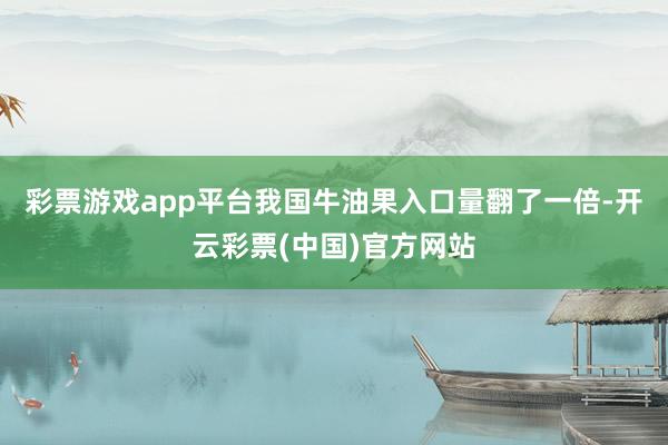 彩票游戏app平台我国牛油果入口量翻了一倍-开云彩票(中国)官方网站
