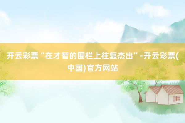 开云彩票“在才智的围栏上往复杰出”-开云彩票(中国)官方网站