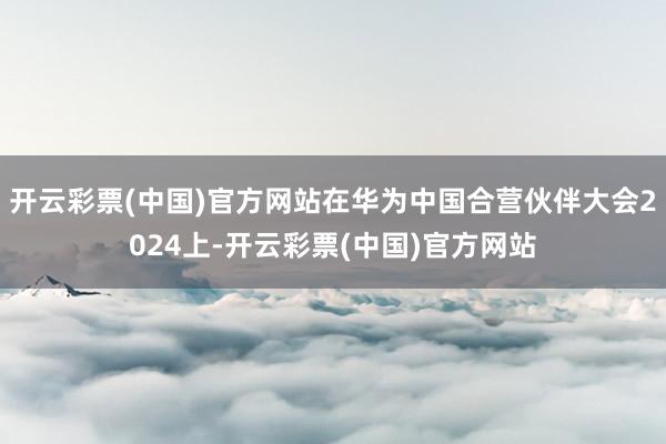 开云彩票(中国)官方网站在华为中国合营伙伴大会2024上-开云彩票(中国)官方网站