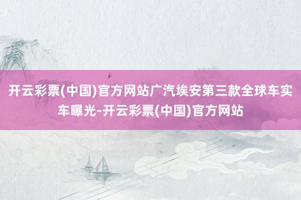 开云彩票(中国)官方网站广汽埃安第三款全球车实车曝光-开云彩票(中国)官方网站