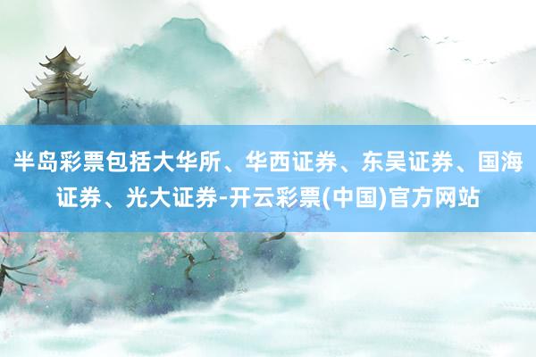 半岛彩票包括大华所、华西证券、东吴证券、国海证券、光大证券-开云彩票(中国)官方网站