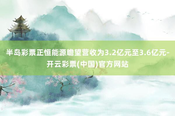 半岛彩票正恒能源瞻望营收为3.2亿元至3.6亿元-开云彩票(中国)官方网站
