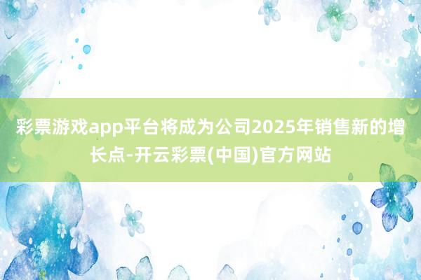 彩票游戏app平台将成为公司2025年销售新的增长点-开云彩票(中国)官方网站