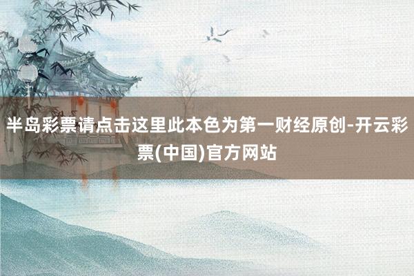 半岛彩票请点击这里此本色为第一财经原创-开云彩票(中国)官方网站