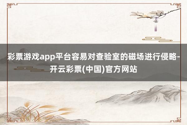 彩票游戏app平台容易对查验室的磁场进行侵略-开云彩票(中国)官方网站
