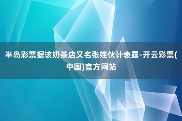 半岛彩票据该奶茶店又名张姓伙计表露-开云彩票(中国)官方网站