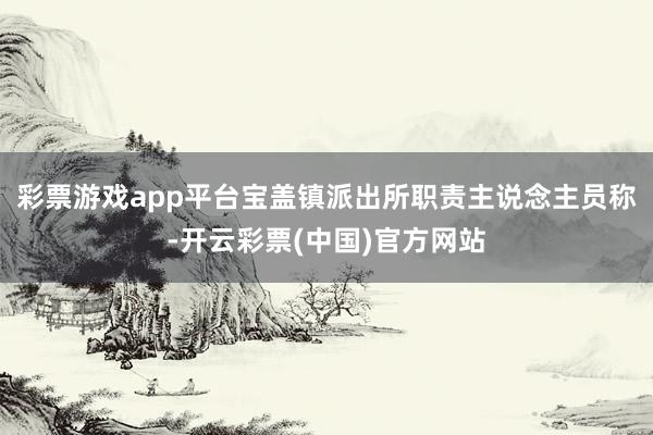彩票游戏app平台宝盖镇派出所职责主说念主员称-开云彩票(中国)官方网站
