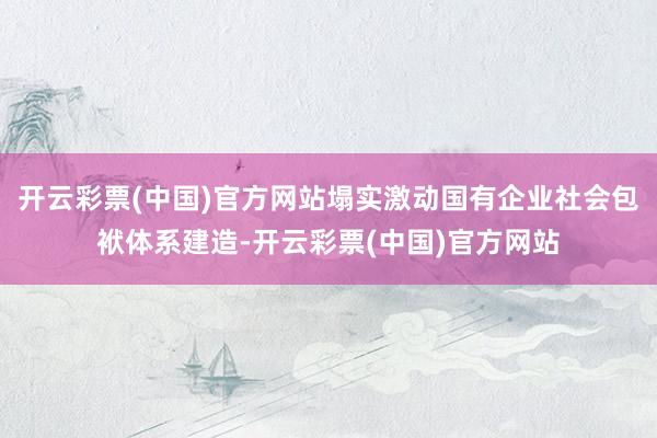 开云彩票(中国)官方网站塌实激动国有企业社会包袱体系建造-开云彩票(中国)官方网站