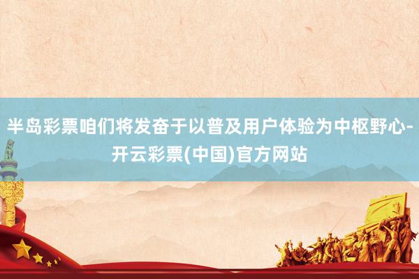 半岛彩票咱们将发奋于以普及用户体验为中枢野心-开云彩票(中国)官方网站