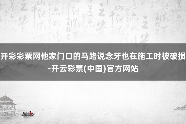 开彩彩票网他家门口的马路说念牙也在施工时被破损-开云彩票(中国)官方网站
