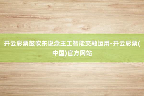 开云彩票鼓吹东说念主工智能交融运用-开云彩票(中国)官方网站
