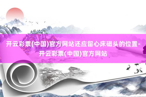 开云彩票(中国)官方网站还应留心床磁头的位置-开云彩票(中国)官方网站