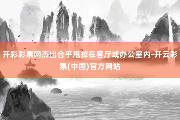 开彩彩票网杰出合乎甩掉在客厅或办公室内-开云彩票(中国)官方网站