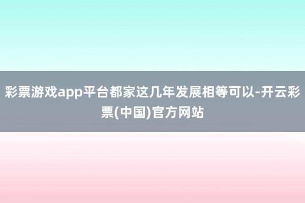 彩票游戏app平台都家这几年发展相等可以-开云彩票(中国)官方网站