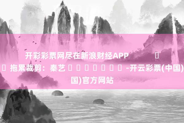 开彩彩票网尽在新浪财经APP            						拖累裁剪：秦艺 							-开云
