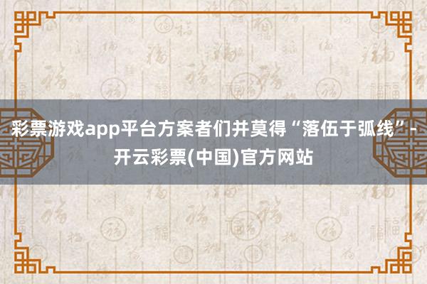 彩票游戏app平台方案者们并莫得“落伍于弧线”-开云彩票(中国)官方网站
