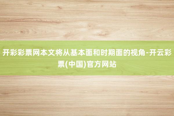 开彩彩票网本文将从基本面和时期面的视角-开云彩票(中国)官方网站