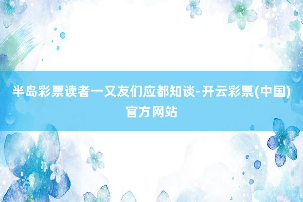 半岛彩票读者一又友们应都知谈-开云彩票(中国)官方网站