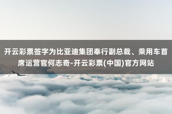 开云彩票签字为比亚迪集团奉行副总裁、乘用车首席运营官何志奇-开云彩票(中国)官方网站