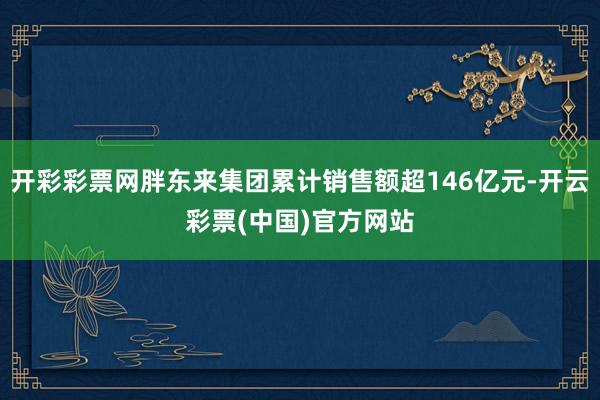 开彩彩票网胖东来集团累计销售额超146亿元-开云彩票(中国)官方网站