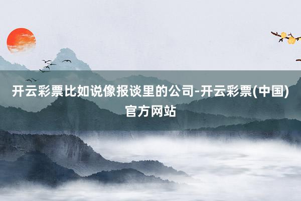 开云彩票比如说像报谈里的公司-开云彩票(中国)官方网站