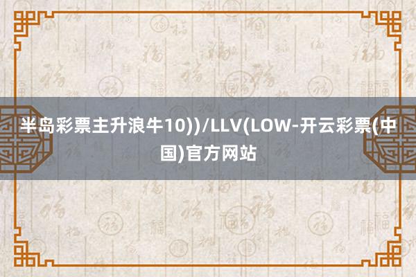 半岛彩票主升浪牛10))/LLV(LOW-开云彩票(中国)官方网站