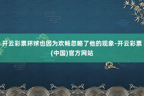开云彩票环球也因为欢畅忽略了他的现象-开云彩票(中国)官方网站
