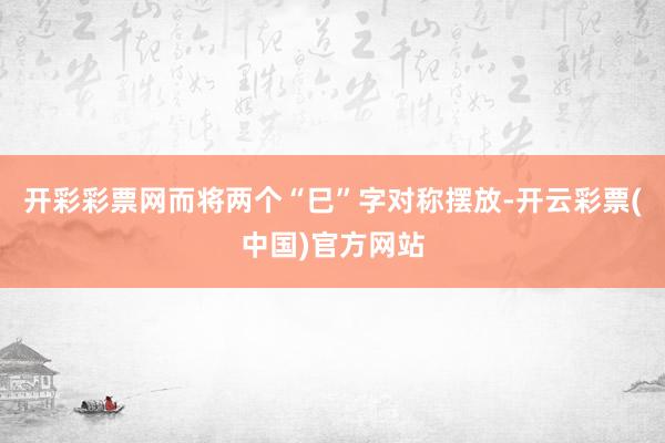 开彩彩票网而将两个“巳”字对称摆放-开云彩票(中国)官方网站