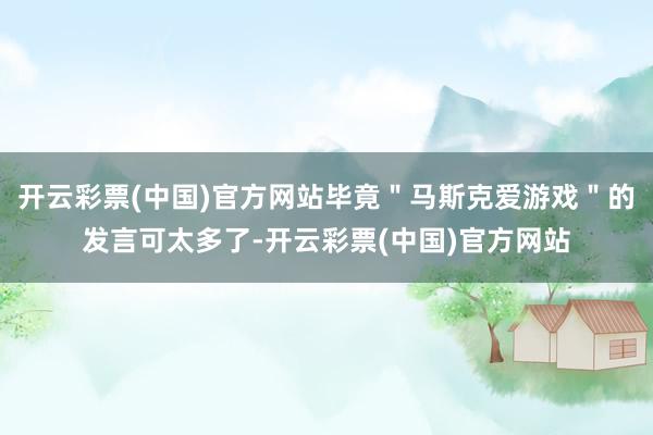 开云彩票(中国)官方网站毕竟＂马斯克爱游戏＂的发言可太多了-开云彩票(中国)官方网站