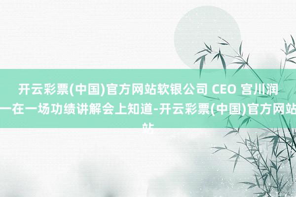 开云彩票(中国)官方网站软银公司 CEO 宫川润一在一场功绩讲解会上知道-开云彩票(中国)官方网站
