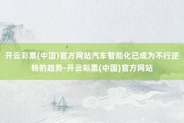 开云彩票(中国)官方网站汽车智能化已成为不行逆转的趋势-开云彩票(中国)官方网站