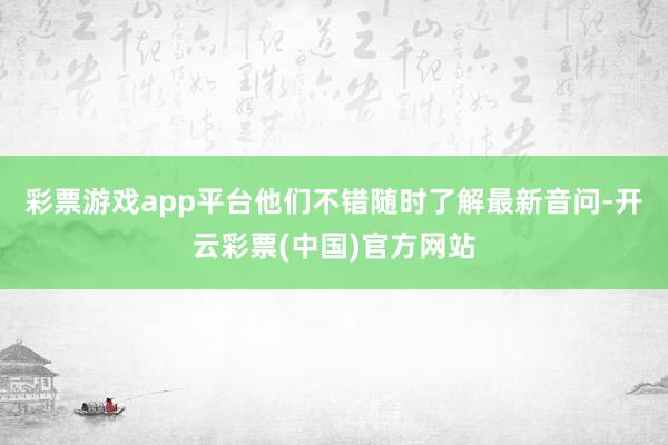 彩票游戏app平台他们不错随时了解最新音问-开云彩票(中国)官方网站