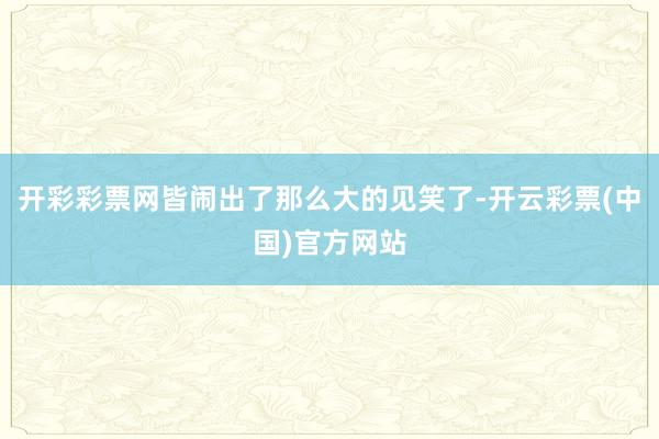 开彩彩票网皆闹出了那么大的见笑了-开云彩票(中国)官方网站