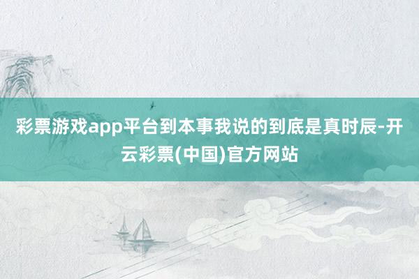 彩票游戏app平台到本事我说的到底是真时辰-开云彩票(中国)官方网站