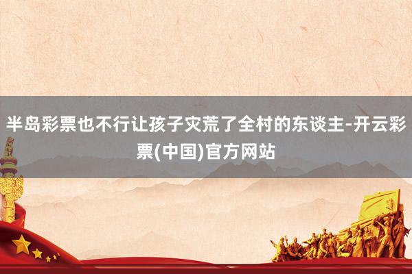 半岛彩票也不行让孩子灾荒了全村的东谈主-开云彩票(中国)官方网站