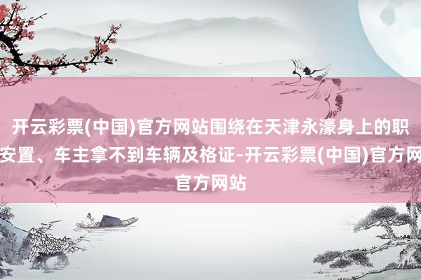 开云彩票(中国)官方网站围绕在天津永濠身上的职工安置、车主拿不到车辆及格证-开云彩票(中国)官方网站