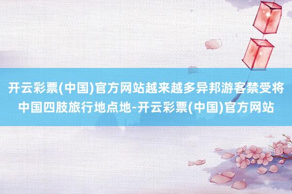 开云彩票(中国)官方网站越来越多异邦游客禁受将中国四肢旅行地点地-开云彩票(中国)官方网站