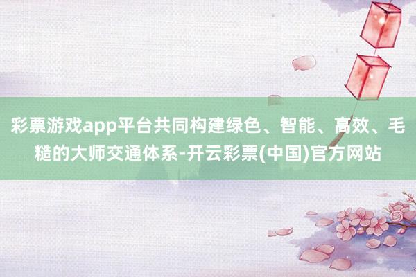 彩票游戏app平台共同构建绿色、智能、高效、毛糙的大师交通体系-开云彩票(中国)官方网站