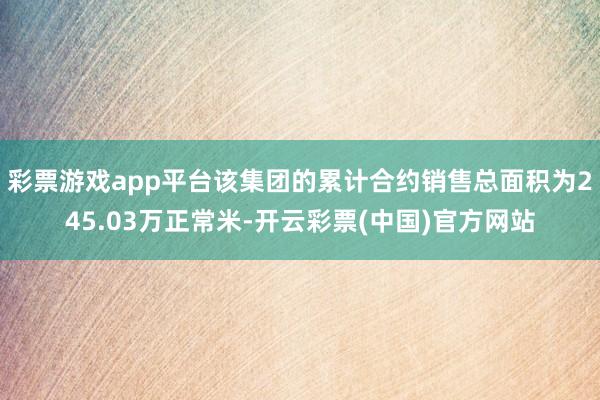 彩票游戏app平台该集团的累计合约销售总面积为245.03万正常米-开云彩票(中国)官方网站