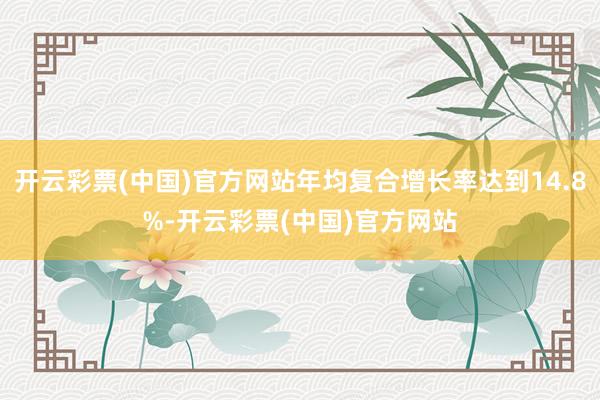 开云彩票(中国)官方网站年均复合增长率达到14.8%-开云彩票(中国)官方网站