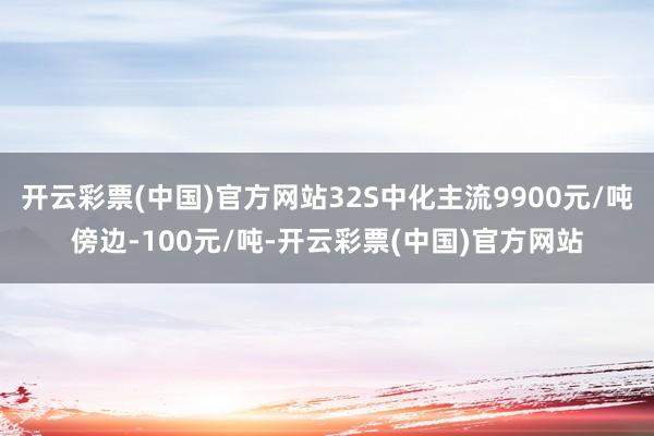 开云彩票(中国)官方网站32S中化主流9900元/吨傍边-100元/吨-开云彩票(中国)官方网站