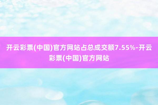 开云彩票(中国)官方网站占总成交额7.55%-开云彩票(中国)官方网站