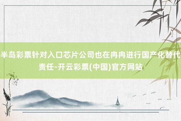 半岛彩票针对入口芯片公司也在冉冉进行国产化替代责任-开云彩票(中国)官方网站
