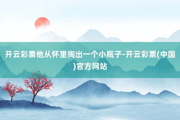 开云彩票他从怀里掏出一个小瓶子-开云彩票(中国)官方网站