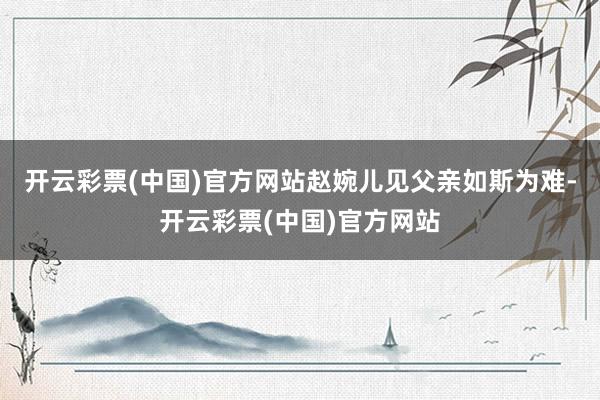 开云彩票(中国)官方网站赵婉儿见父亲如斯为难-开云彩票(中国)官方网站