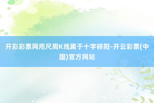开彩彩票网　　咫尺周K线属于十字碎阳-开云彩票(中国)官方网站