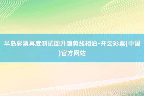 半岛彩票再度测试回升趋势线相沿-开云彩票(中国)官方网站
