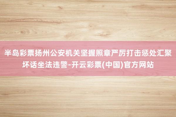 半岛彩票扬州公安机关坚握照章严厉打击惩处汇聚坏话坐法违警-开云彩票(中国)官方网站